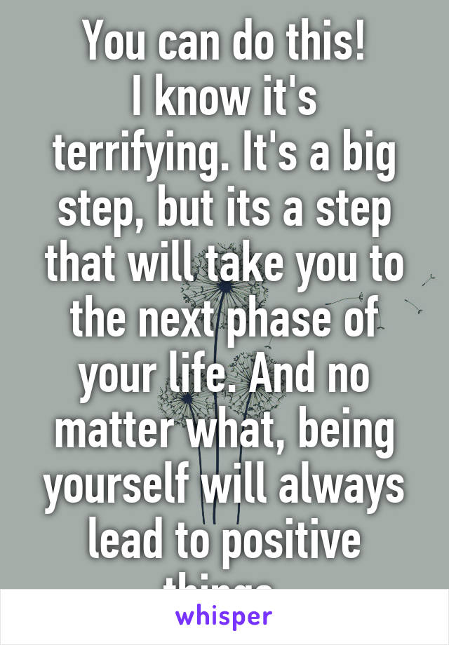 You can do this!
I know it's terrifying. It's a big step, but its a step that will take you to the next phase of your life. And no matter what, being yourself will always lead to positive things.