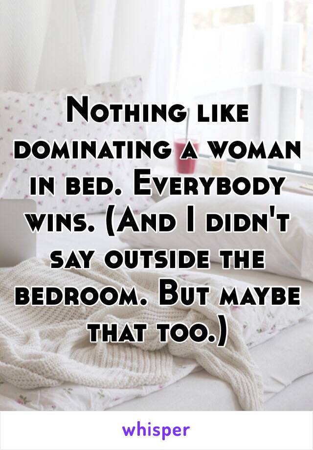 Nothing like dominating a woman in bed. Everybody wins. (And I didn't say outside the bedroom. But maybe that too.)