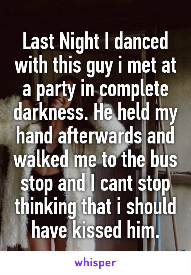 Last Night I danced with this guy i met at a party in complete darkness. He held my hand afterwards and walked me to the bus stop and I cant stop thinking that i should have kissed him.