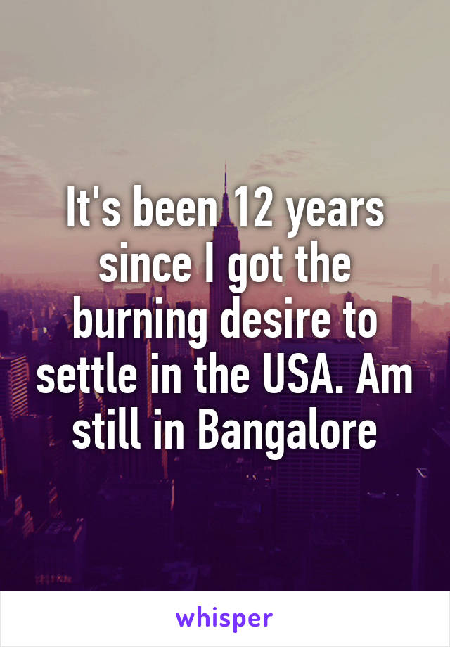 It's been 12 years since I got the burning desire to settle in the USA. Am still in Bangalore