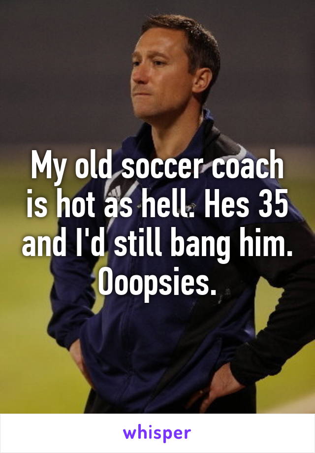 My old soccer coach is hot as hell. Hes 35 and I'd still bang him. Ooopsies.