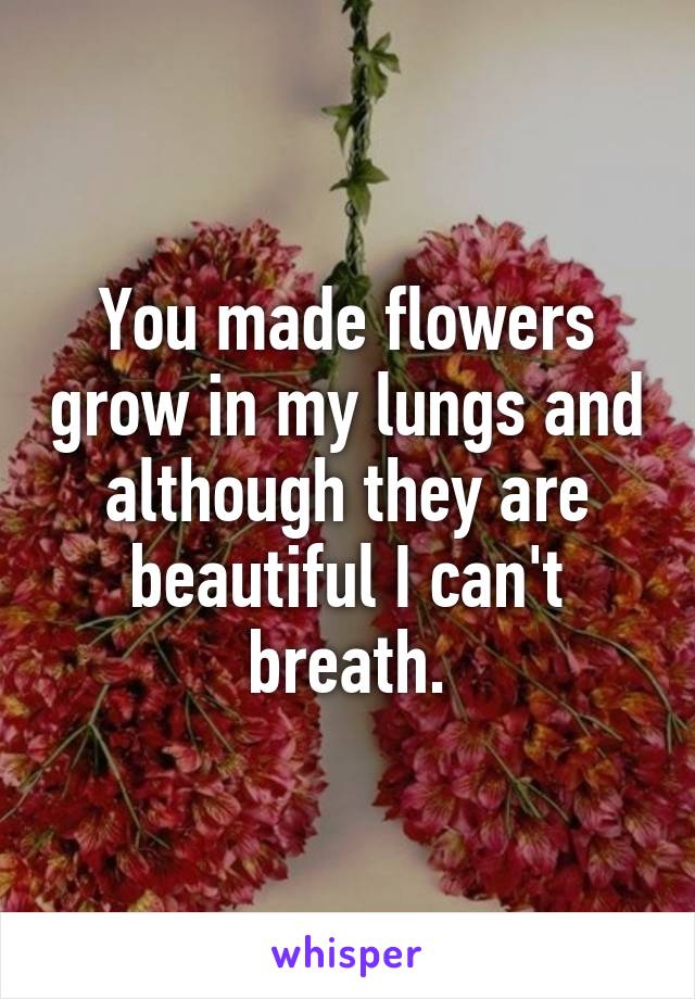 You made flowers grow in my lungs and although they are beautiful I can't breath.