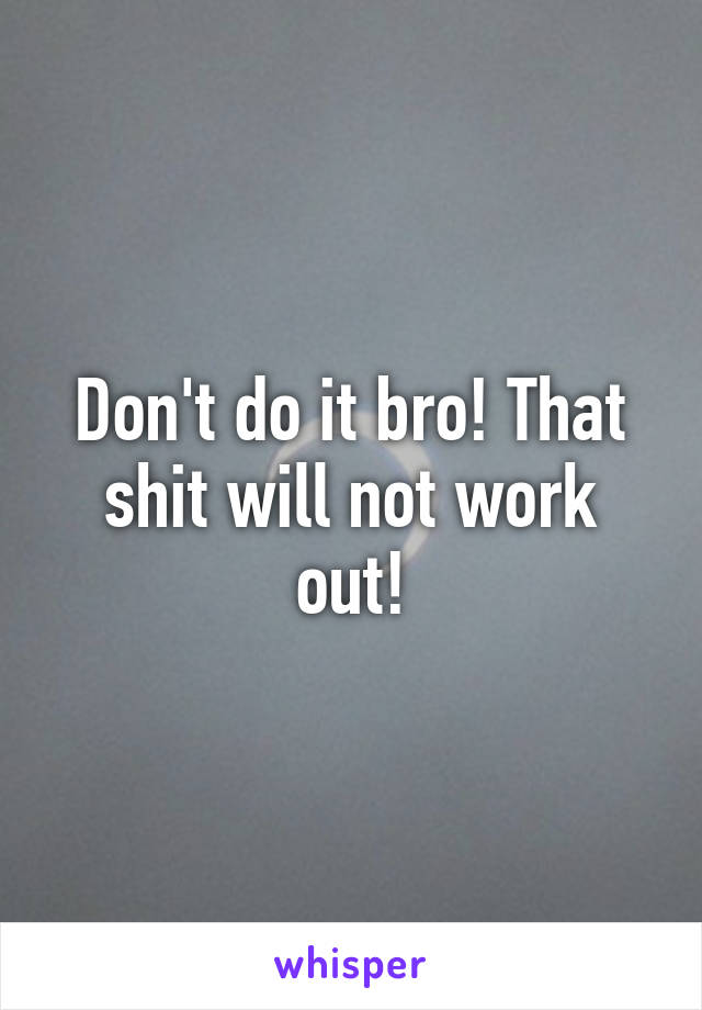 Don't do it bro! That shit will not work out!