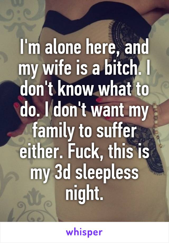 I'm alone here, and my wife is a bitch. I don't know what to do. I don't want my family to suffer either. Fuck, this is my 3d sleepless night.