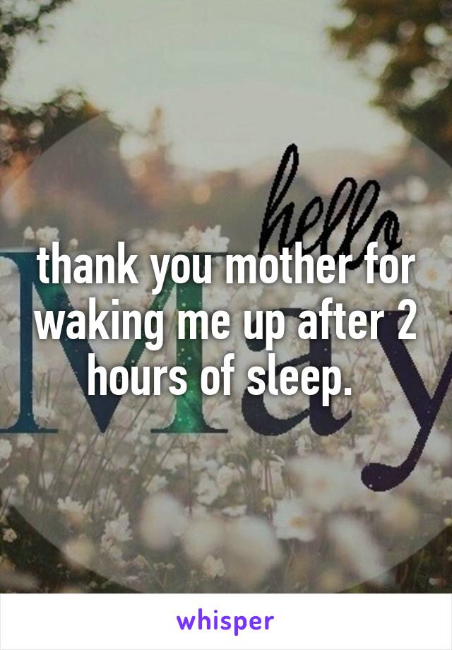 thank you mother for waking me up after 2 hours of sleep. 