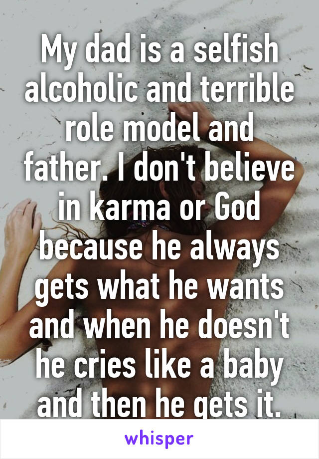 My dad is a selfish alcoholic and terrible role model and father. I don't believe in karma or God because he always gets what he wants and when he doesn't he cries like a baby and then he gets it.