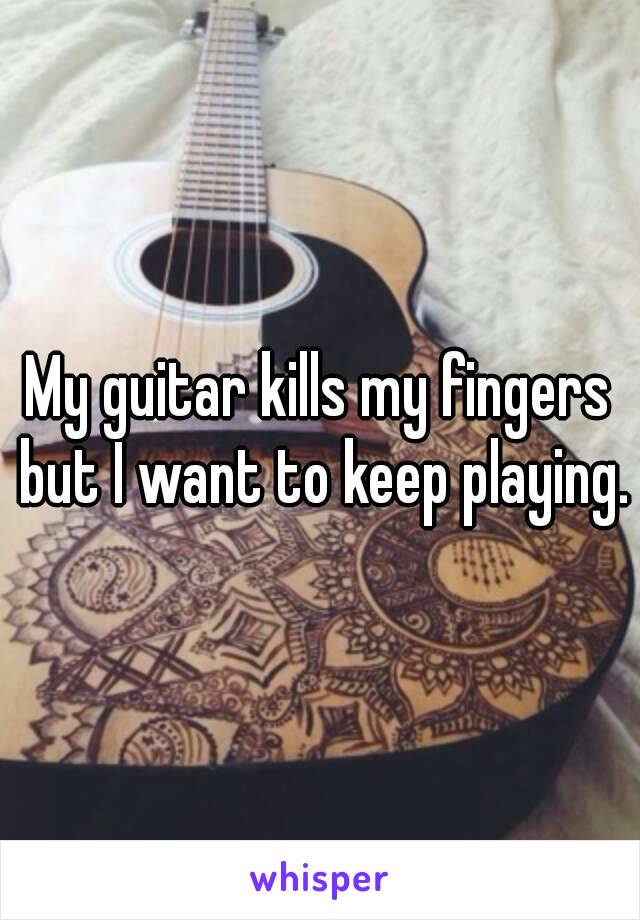 My guitar kills my fingers but I want to keep playing.