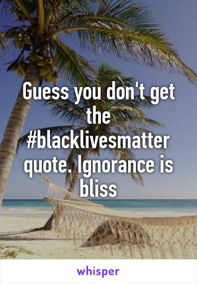 Guess you don't get the #blacklivesmatter quote. Ignorance is bliss