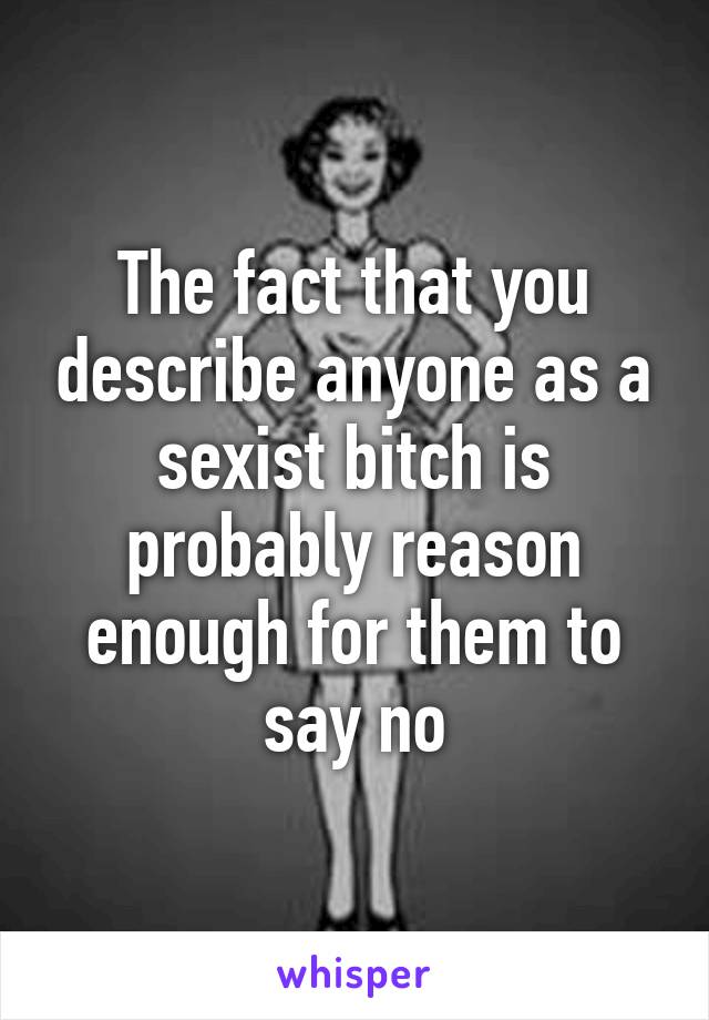 The fact that you describe anyone as a sexist bitch is probably reason enough for them to say no