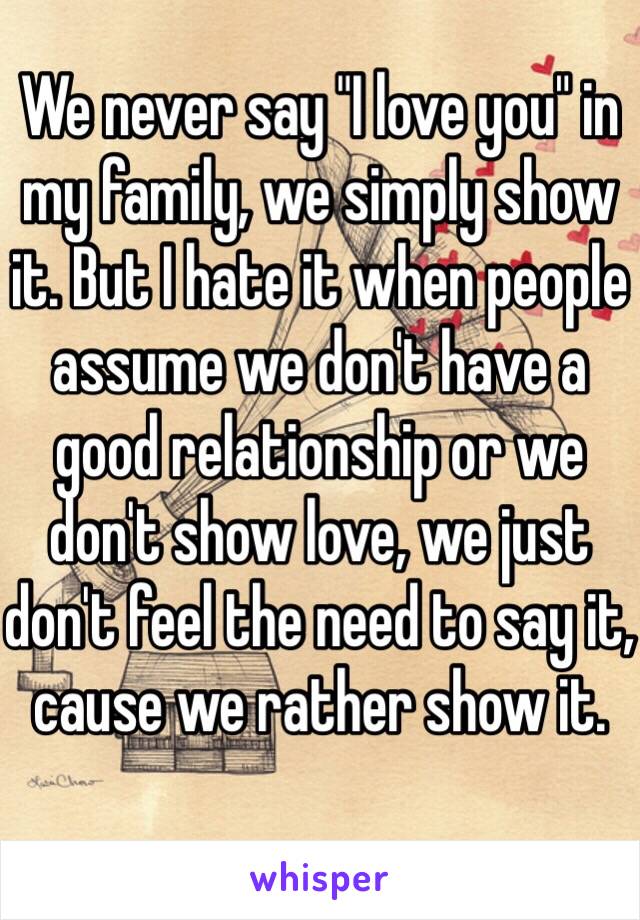 We never say "I love you" in my family, we simply show it. But I hate it when people assume we don't have a good relationship or we don't show love, we just don't feel the need to say it, cause we rather show it. 