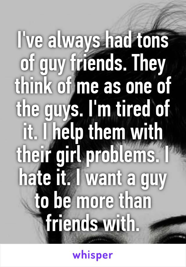 I've always had tons of guy friends. They think of me as one of the guys. I'm tired of it. I help them with their girl problems. I hate it. I want a guy to be more than friends with.