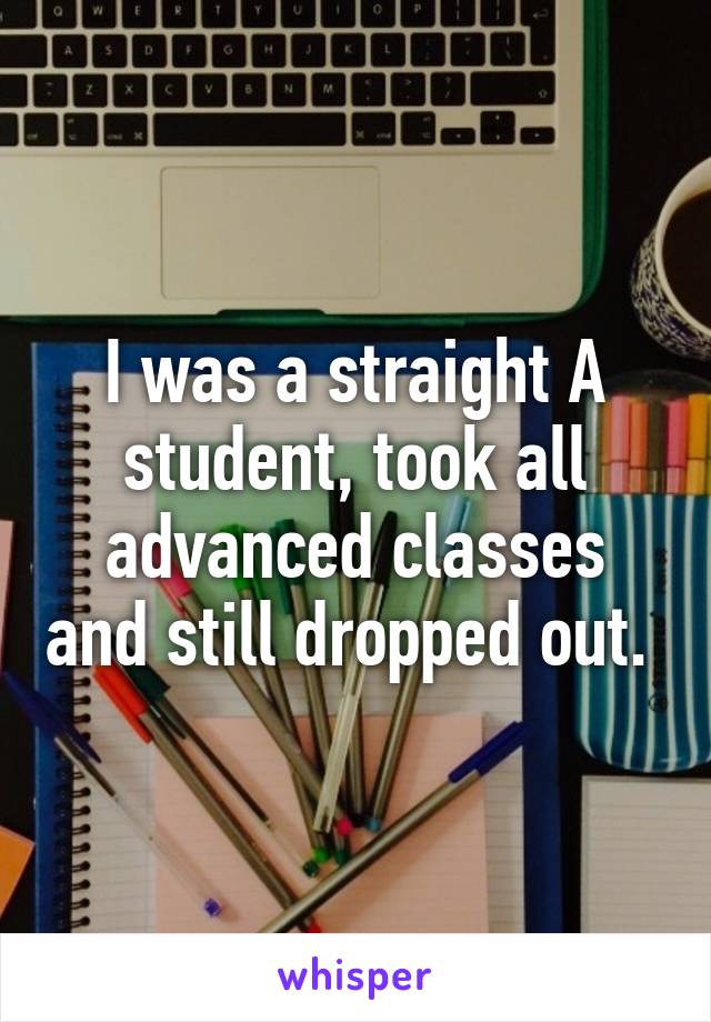 I was a straight A student, took all advanced classes and still dropped out. 