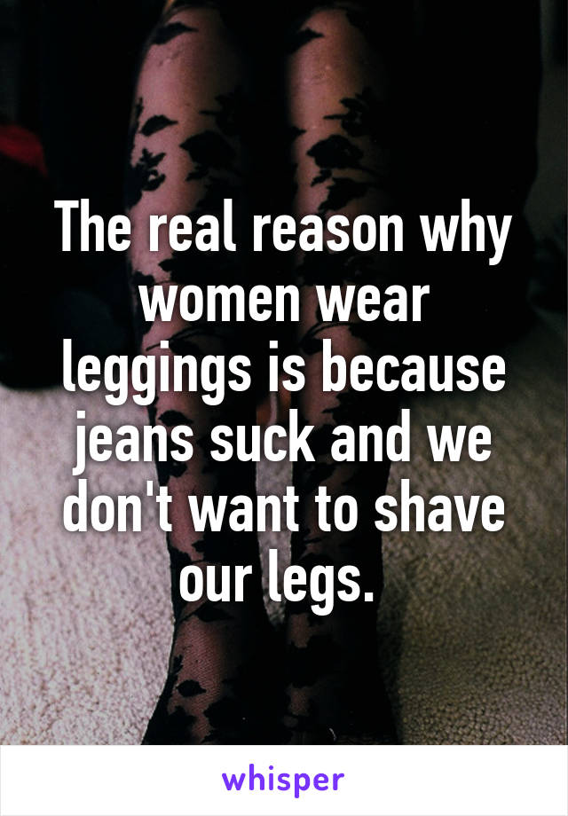 The real reason why women wear leggings is because jeans suck and we don't want to shave our legs. 