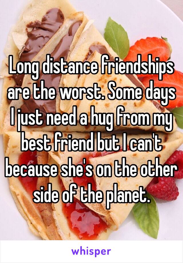 Long distance friendships are the worst. Some days I just need a hug from my best friend but I can't because she's on the other side of the planet.