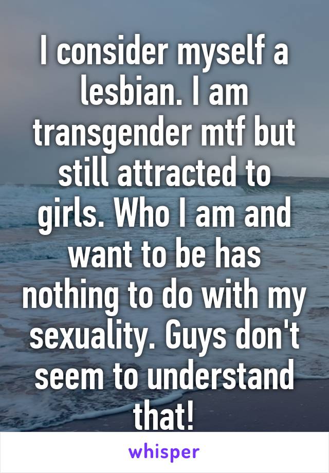 I consider myself a lesbian. I am transgender mtf but still attracted to girls. Who I am and want to be has nothing to do with my sexuality. Guys don't seem to understand that!