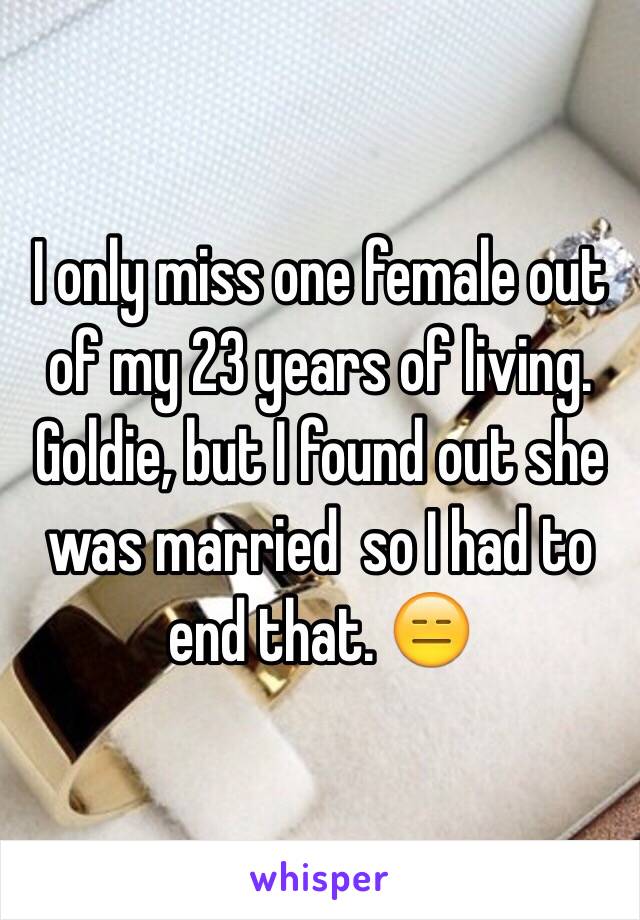 I only miss one female out of my 23 years of living. Goldie, but I found out she was married  so I had to end that. 😑