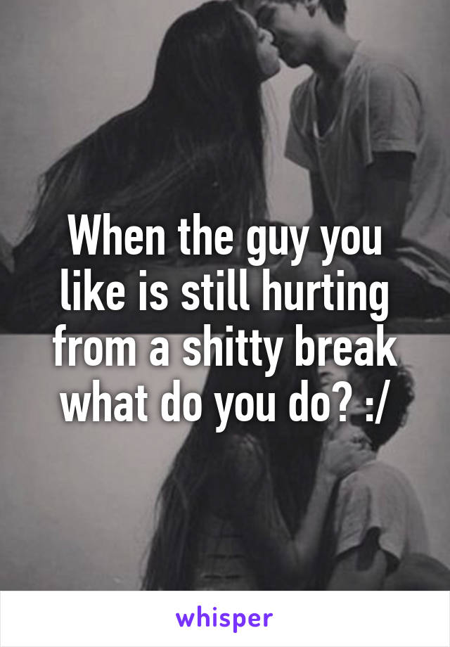 When the guy you like is still hurting from a shitty break what do you do? :/