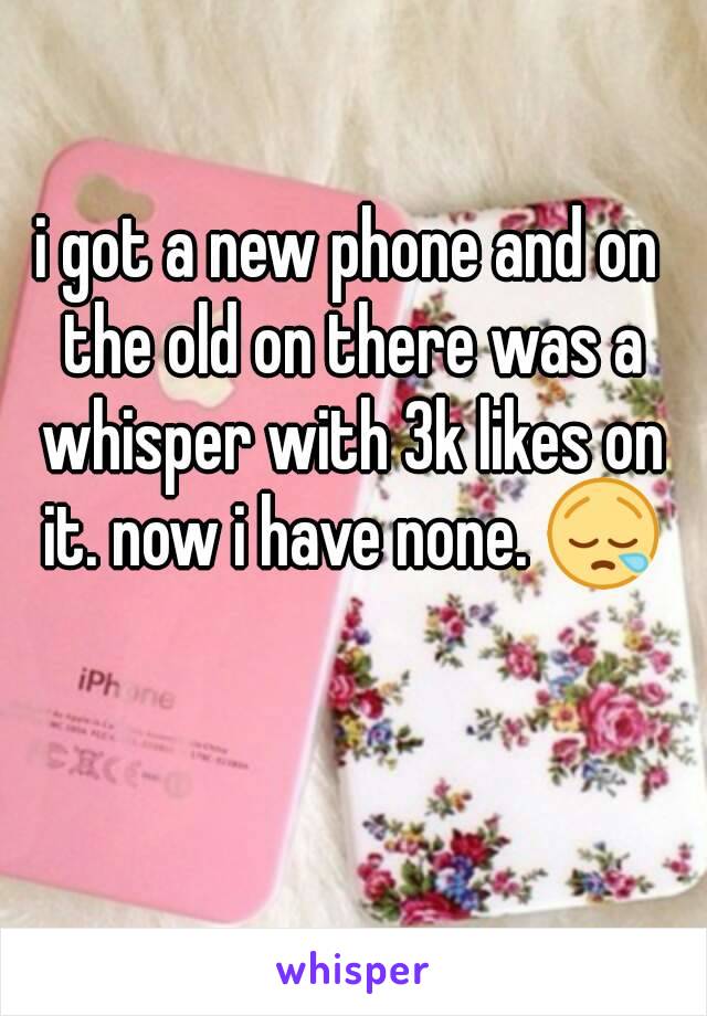 i got a new phone and on the old on there was a whisper with 3k likes on it. now i have none. 😪