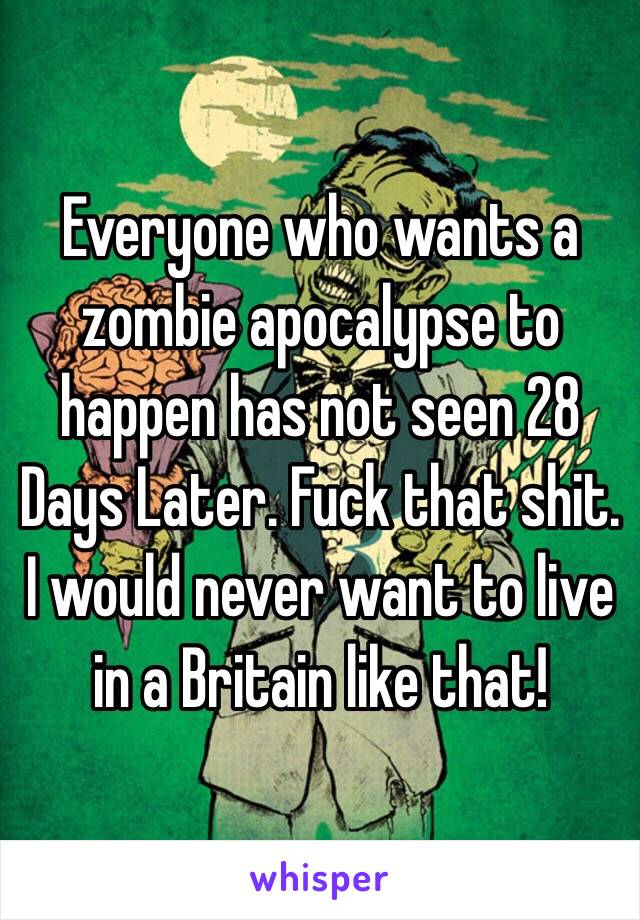 Everyone who wants a zombie apocalypse to happen has not seen 28 Days Later. Fuck that shit. I would never want to live in a Britain like that! 