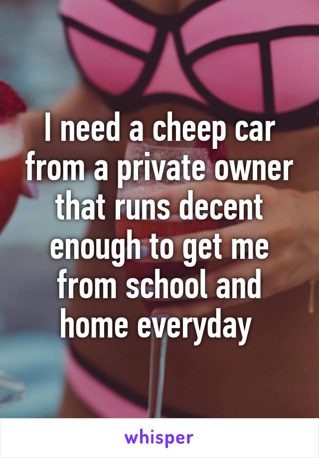 I need a cheep car from a private owner that runs decent enough to get me from school and home everyday 