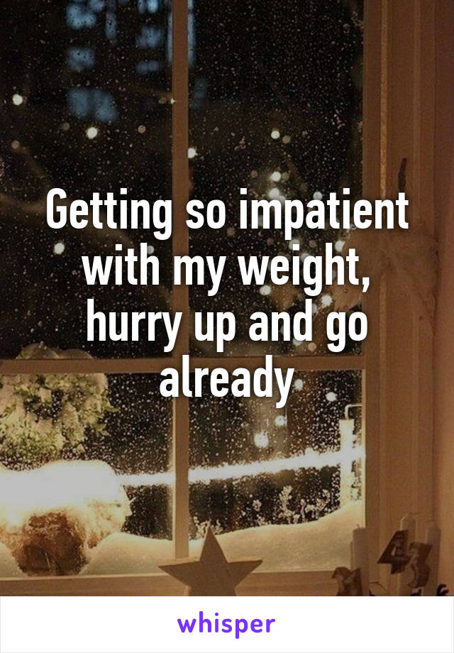 Getting so impatient with my weight, hurry up and go already
