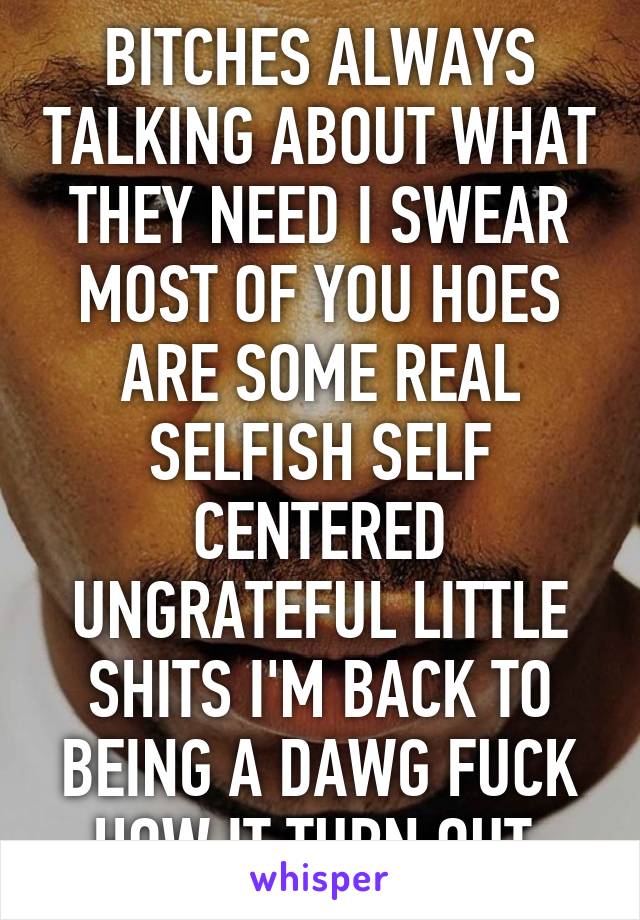 BITCHES ALWAYS TALKING ABOUT WHAT THEY NEED I SWEAR MOST OF YOU HOES ARE SOME REAL SELFISH SELF CENTERED UNGRATEFUL LITTLE SHITS I'M BACK TO BEING A DAWG FUCK HOW IT TURN OUT 