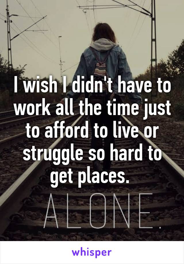 I wish I didn't have to work all the time just to afford to live or struggle so hard to get places. 