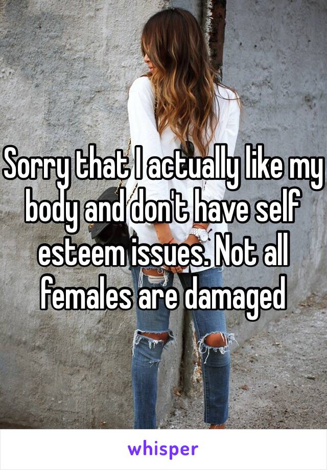 Sorry that I actually like my body and don't have self esteem issues. Not all females are damaged