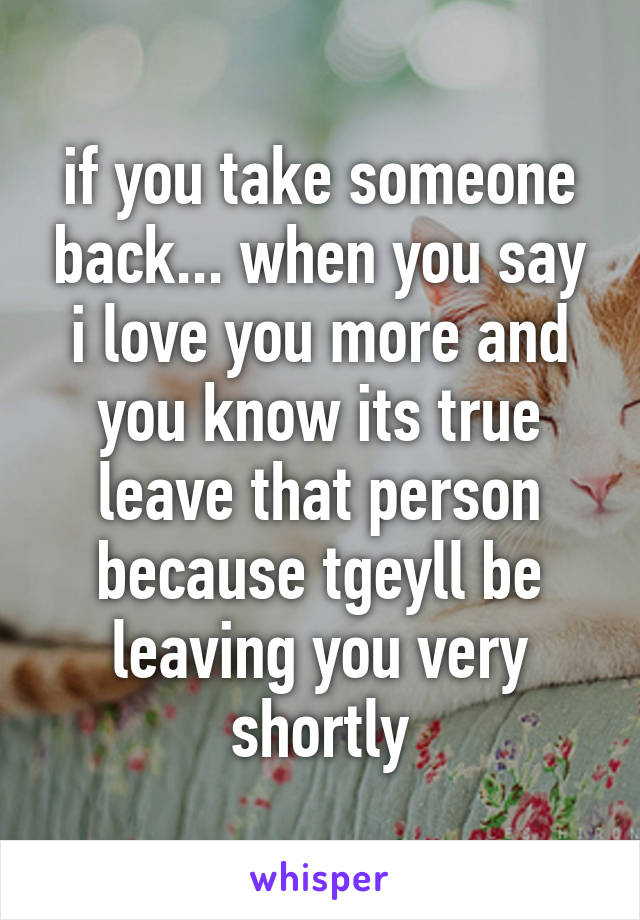 if you take someone back... when you say i love you more and you know its true leave that person because tgeyll be leaving you very shortly