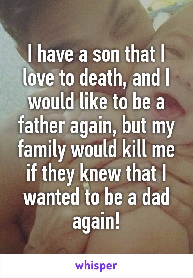 I have a son that I love to death, and I would like to be a father again, but my family would kill me if they knew that I wanted to be a dad again!