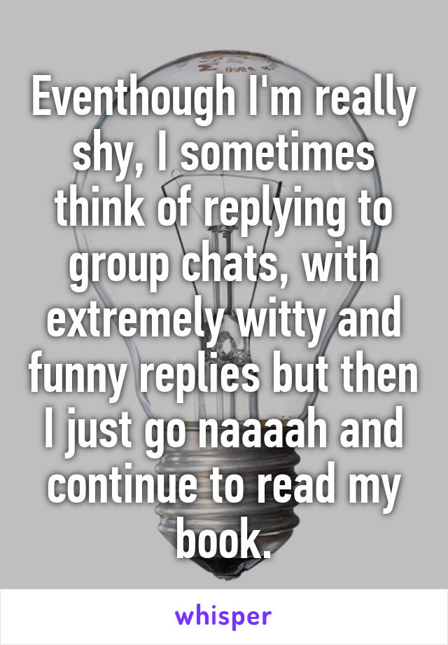 Eventhough I'm really shy, I sometimes think of replying to group chats, with extremely witty and funny replies but then I just go naaaah and continue to read my book.