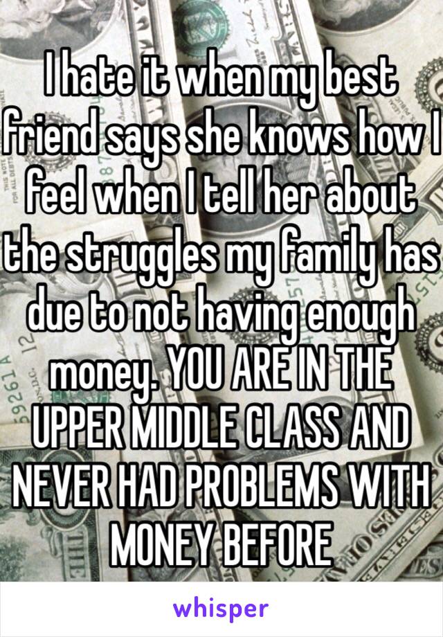 I hate it when my best friend says she knows how I feel when I tell her about the struggles my family has due to not having enough money. YOU ARE IN THE UPPER MIDDLE CLASS AND NEVER HAD PROBLEMS WITH MONEY BEFORE