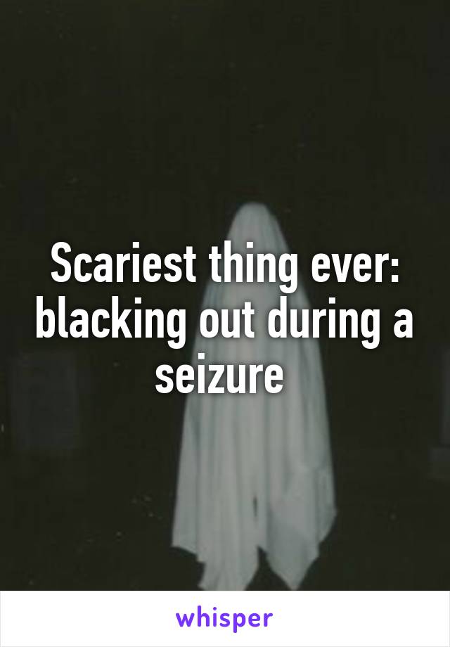 Scariest thing ever: blacking out during a seizure 