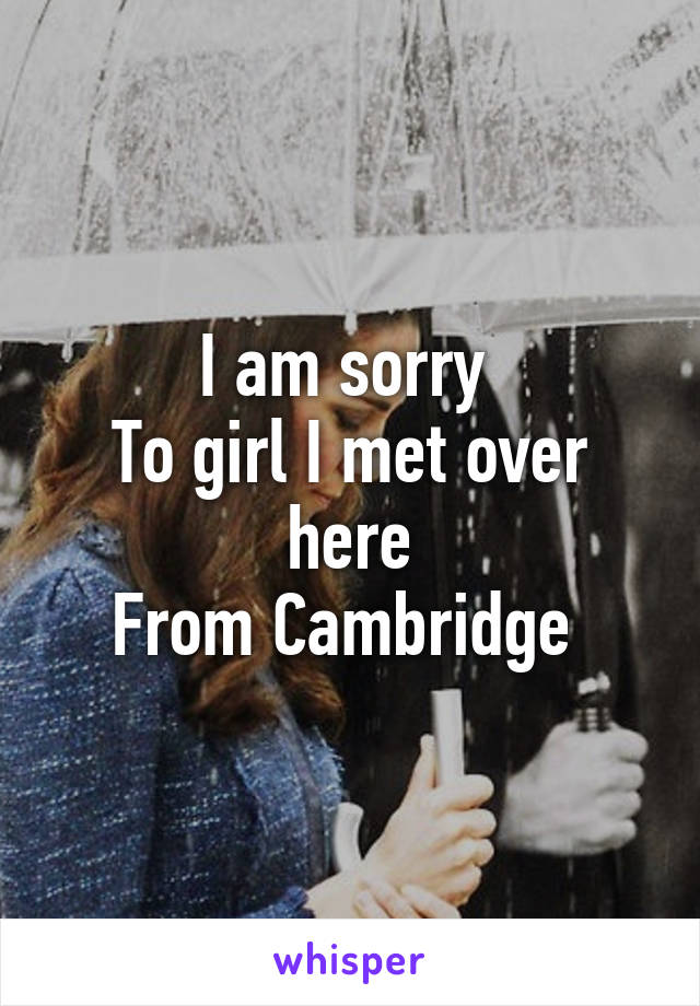 I am sorry 
To girl I met over here
From Cambridge 