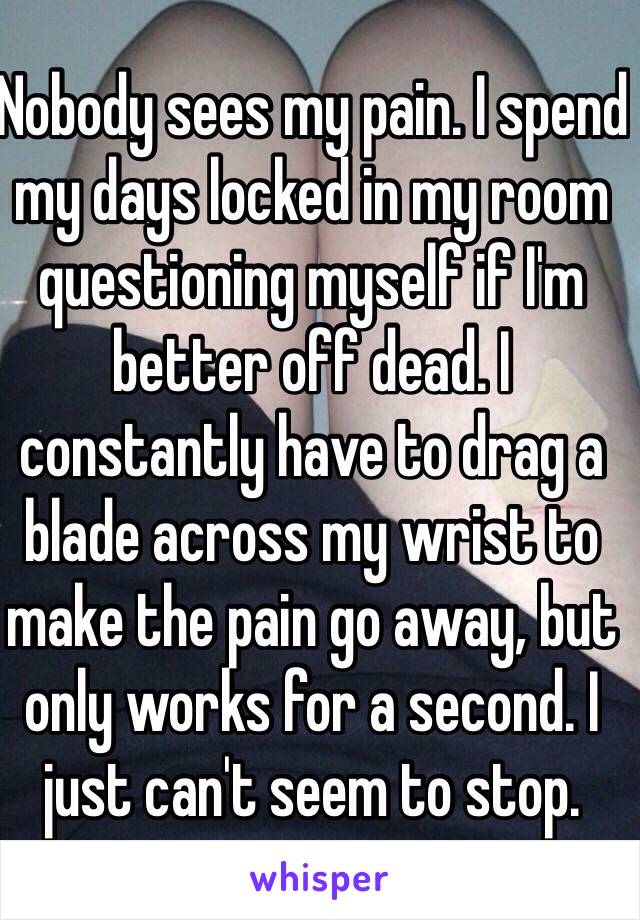 Nobody sees my pain. I spend my days locked in my room questioning myself if I'm better off dead. I constantly have to drag a blade across my wrist to make the pain go away, but only works for a second. I just can't seem to stop.