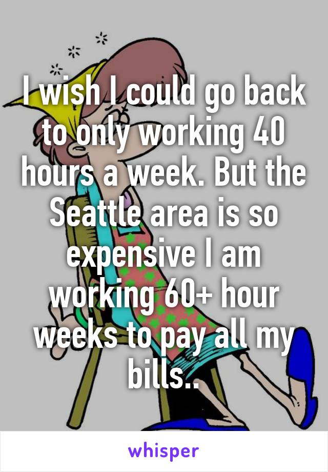 I wish I could go back to only working 40 hours a week. But the Seattle area is so expensive I am working 60+ hour weeks to pay all my bills..