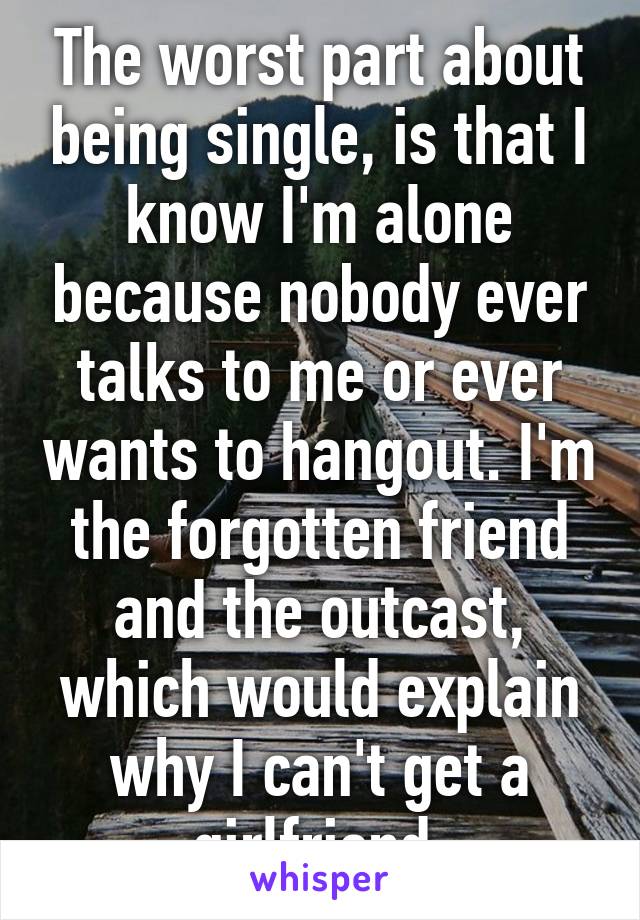 The worst part about being single, is that I know I'm alone because nobody ever talks to me or ever wants to hangout. I'm the forgotten friend and the outcast, which would explain why I can't get a girlfriend 