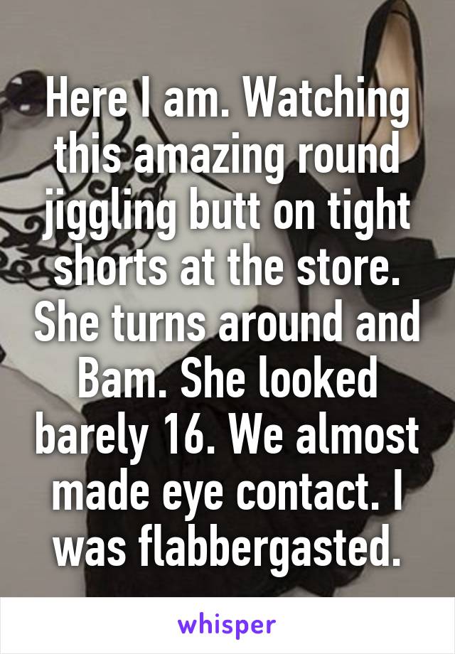 Here I am. Watching this amazing round jiggling butt on tight shorts at the store. She turns around and Bam. She looked barely 16. We almost made eye contact. I was flabbergasted.