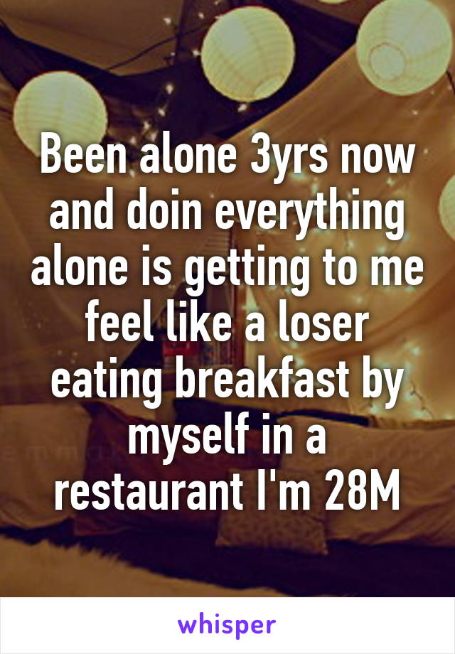 Been alone 3yrs now and doin everything alone is getting to me feel like a loser eating breakfast by myself in a restaurant I'm 28M