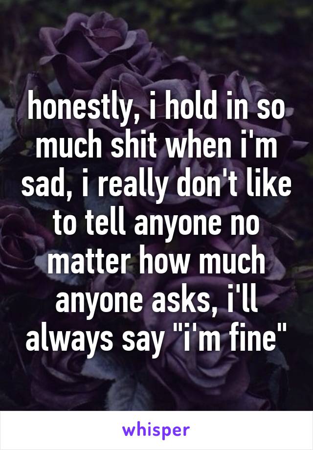 honestly, i hold in so much shit when i'm sad, i really don't like to tell anyone no matter how much anyone asks, i'll always say "i'm fine"