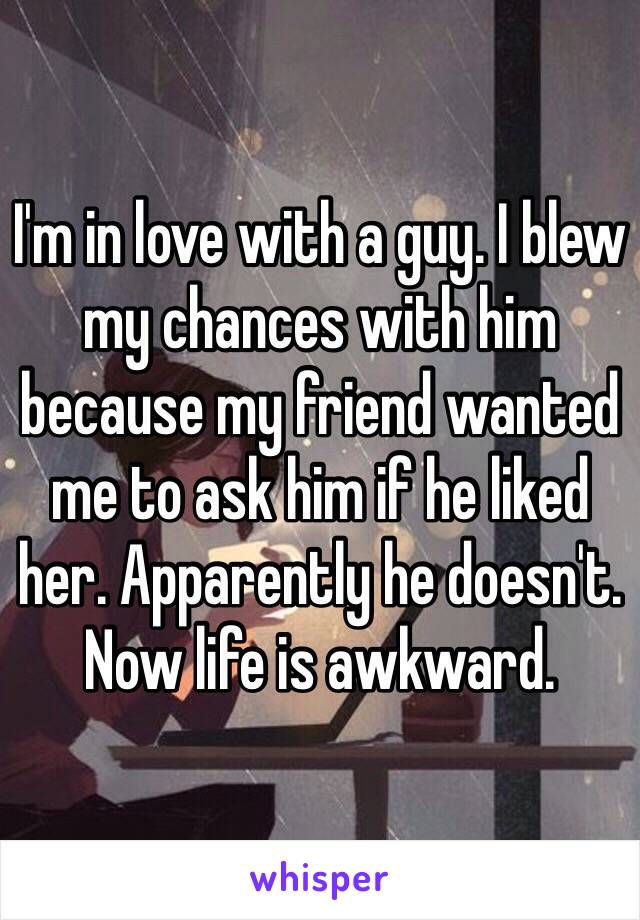 I'm in love with a guy. I blew my chances with him because my friend wanted me to ask him if he liked her. Apparently he doesn't. Now life is awkward.