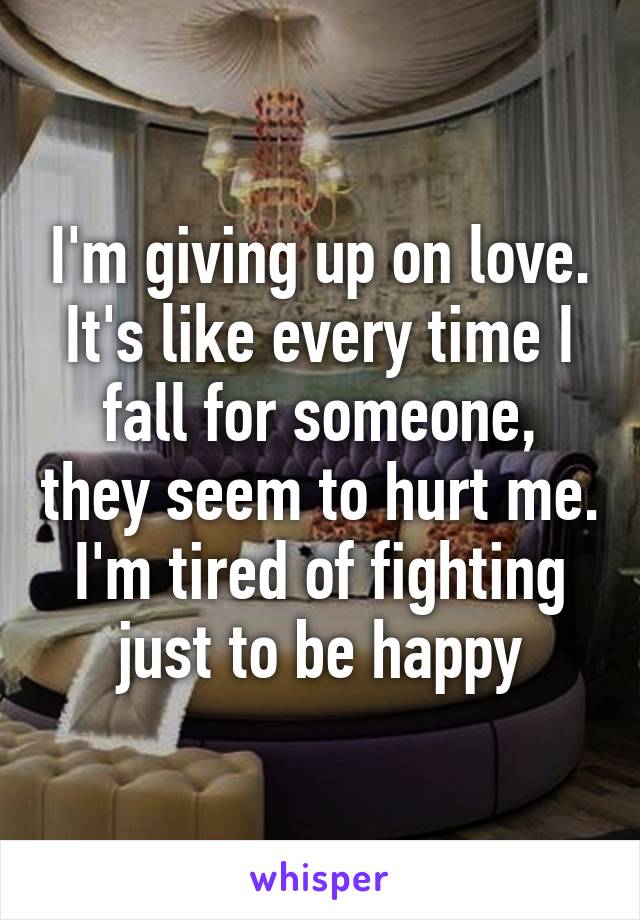 I'm giving up on love. It's like every time I fall for someone, they seem to hurt me. I'm tired of fighting just to be happy