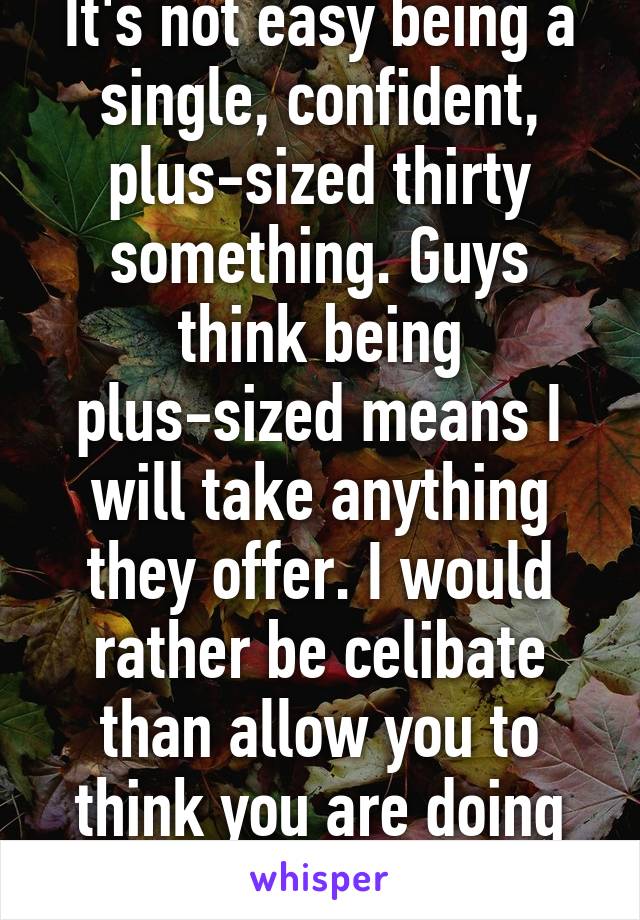 It's not easy being a single, confident, plus-sized thirty something. Guys think being plus-sized means I will take anything they offer. I would rather be celibate than allow you to think you are doing me a favor.