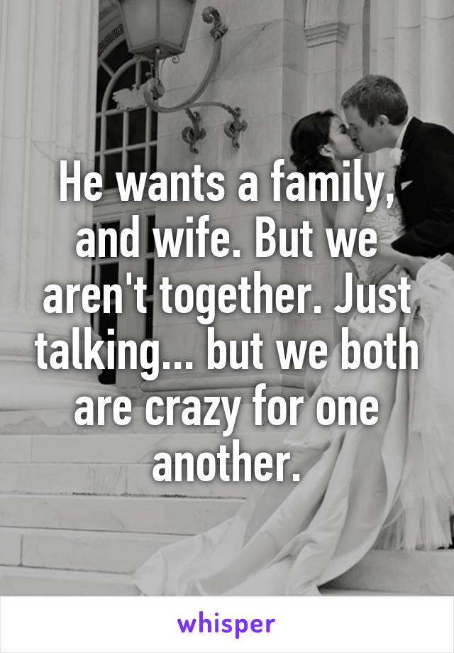 He wants a family, and wife. But we aren't together. Just talking... but we both are crazy for one another.