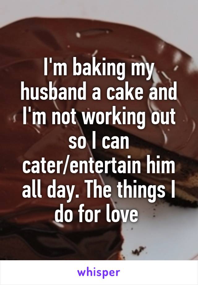 I'm baking my husband a cake and I'm not working out so I can cater/entertain him all day. The things I do for love 