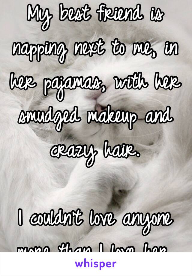 My best friend is napping next to me, in her pajamas, with her smudged makeup and crazy hair. 

I couldn't love anyone more than I love her. 
