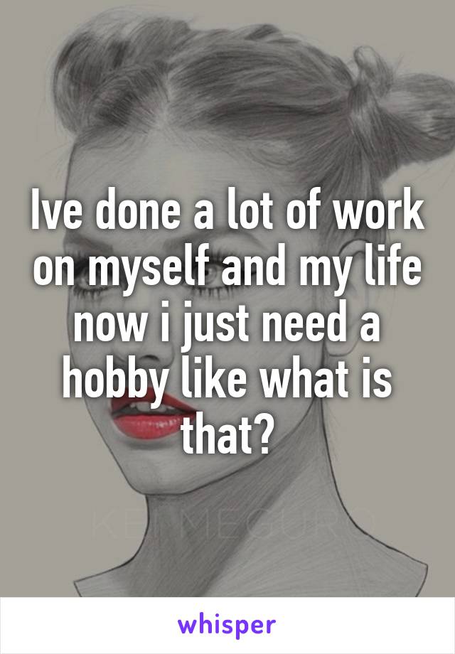 Ive done a lot of work on myself and my life now i just need a hobby like what is that?