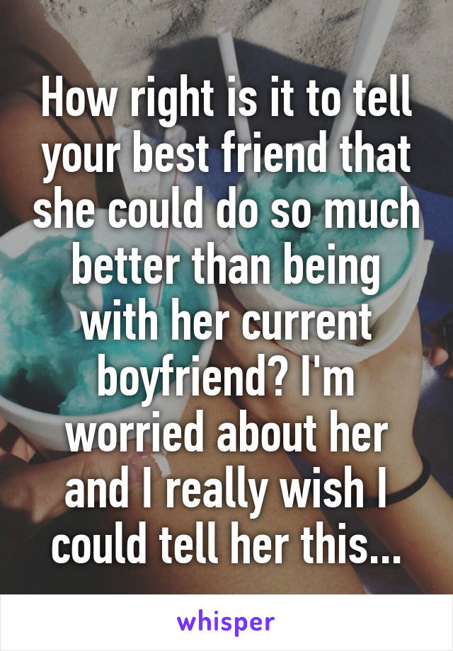 How right is it to tell your best friend that she could do so much better than being with her current boyfriend? I'm worried about her and I really wish I could tell her this...