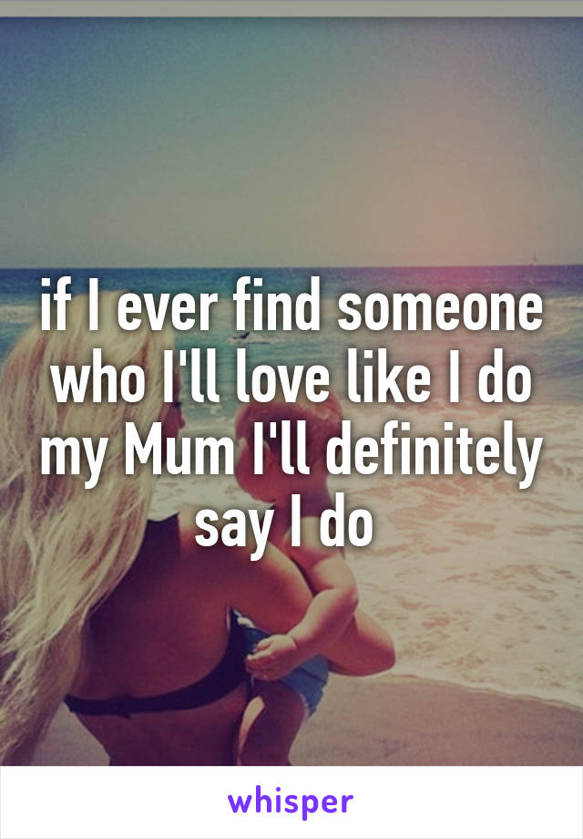 if I ever find someone who I'll love like I do my Mum I'll definitely say I do 