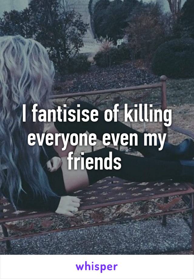 I fantisise of killing everyone even my friends 